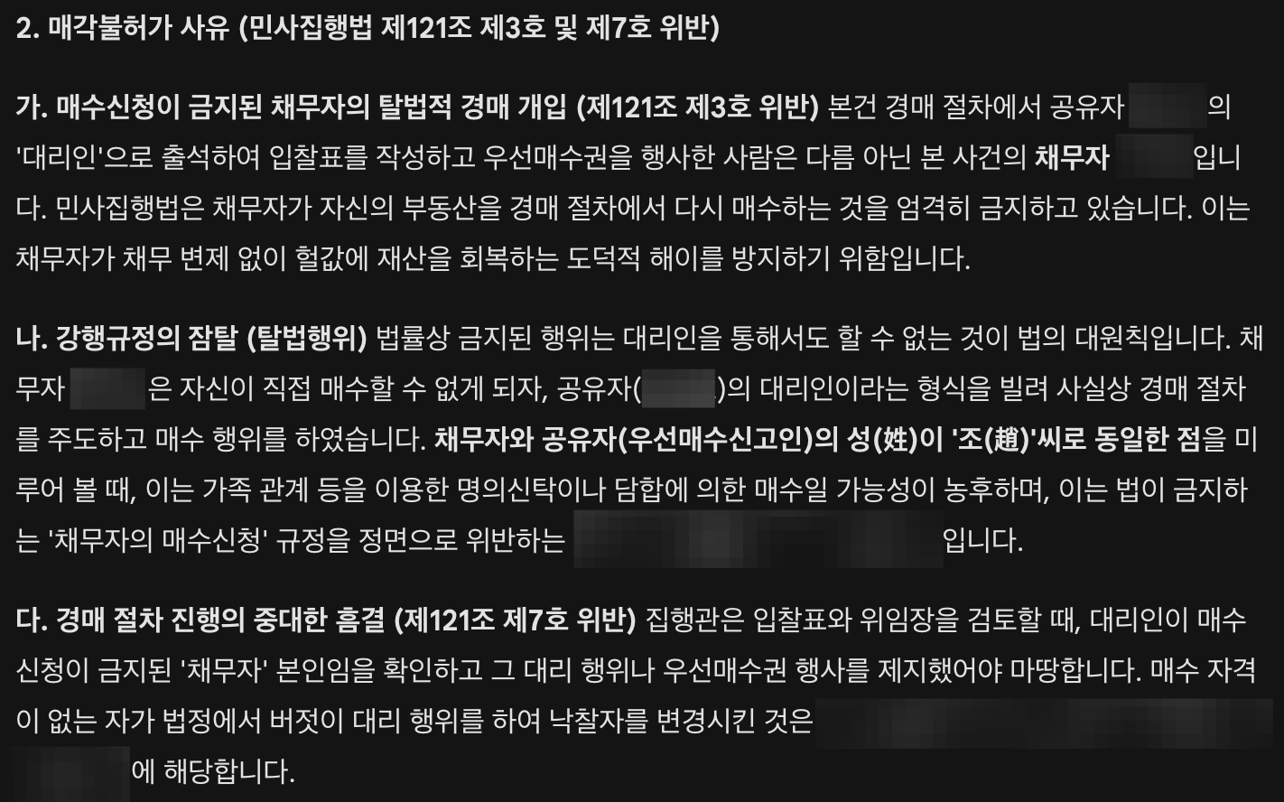 매각불허가 사유 (민사집행법 제121조 제3호 및 제7호 위반)  가. 매수신청이 금지된 채무자의 탈법적 경매 개입 (제121조 제3호 위반) 본건 경매 절차에서 공유자의 '대리인'으로 출석하여 입찰표를 작성하고 우선매수권을 행사한 사람은 다름 아닌 본 사건의 채무자입니다. 민사집행법 제121조 제3호는 채무자가 자신의 부동산을 경매 절차에서 매수하는 것을 엄격히 금지하고 있습니다. 이는 채무자가 채무 변제 없이 헐값에 재산을 회복하는 도덕적 해이를 방지하기 위함입니다.  나. 강행규정의 잠탈 및 채무자의 매수 의지 자백 법률상 금지된 행위는 대리인을 통해서도 할 수 없는 것이 법의 대원칙입니다. 채무자는 자신이 직접 매수할 수 없게 되자, 공유자의 대리인이라는 형식을 빌려 사실상 경매 절차를 주도하였습니다. 특히 본건 매각기일 당시, 집행관이 "채무자는 입찰에 참여할 수 없는 것이 아니냐"고 지적하였음에도 불구하고, 채무자는 자기가 진 죄는 스스로 해결하겠다"라고 큰소리치며 막무가내로 우선매수권 행사를 강행하였습니다. 이러한 채무자의 발언과 태도는 공유자의 대리 행위가 단순한 형식이 아니며, 실질적으로는 채무자 본인이 주도하여 부동산을 회복하려는 의도가 있음을 스스로 자백한 것이나 다름없습니다. 채무자와 공유자가 동일한 성(趙)씨인 점을 고려할 때, 이는 가족 명의를 이용한 명의신탁 내지 담합임이 명백합니다.  다. 경매 절차 진행의 중대한 흠결 (제121조 제7호 위반) 집행관은 입찰표와 위임장을 검토하는 과정에서 대리인이 매수신청이 금지된 '채무자' 본인임을 인지하고 구두로 지적까지 하였습니다. 그렇다면 집행관은 마땅히 그 자리에서 해당 대리 행위 및 우선매수권 행사를 불허하고 신청인을 최고가매수인으로 결정했어야 합니다. 그러나 집행관은 이를 제지하지 않고 채무자의 항의에 밀려 그대로 매각 절차를 진행하였습니다. 이는 매수 자격이 없는 자가 법정을 교란하고 낙찰자를 변경하도록 방치한 것으로서, 경매 절차의 진행에 중대한 잘못이 있는 때(민사집행법 제121조 제7호)에 해당합니다.