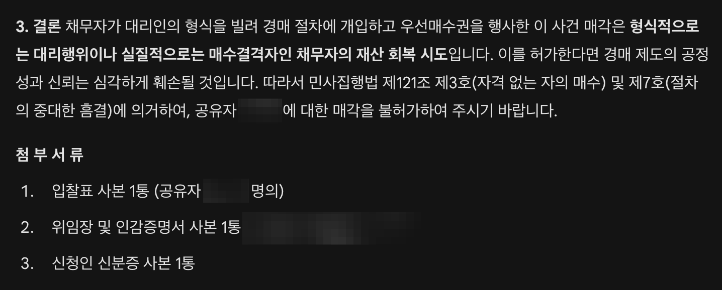 채무자가 대리인의 형식을 빌려 경매 절차에 개입하고, 법정에서 자신의 매수 의지를 공공연히 드러내며 우선매수권을 행사한 이 사건 매각은 절차적 정의를 심각하게 훼손하였습니다. 이를 허가한다면 향후 모든 채무자가 대리인을 내세워 경매를 방해하는 나쁜 선례가 될 것입니다. 따라서 민사집행법 제121조 제3호(자격 없는 자의 매수) 및 제7호(절차의 중대한 흠결)에 의거하여, 공유자에 대한 매각을 불허가하여 주시기 바랍니다.  첨 부 서 류  입찰표 사본 1통  위임장 및 인감증명서 사본 1통  신청인 신분증 사본 1통